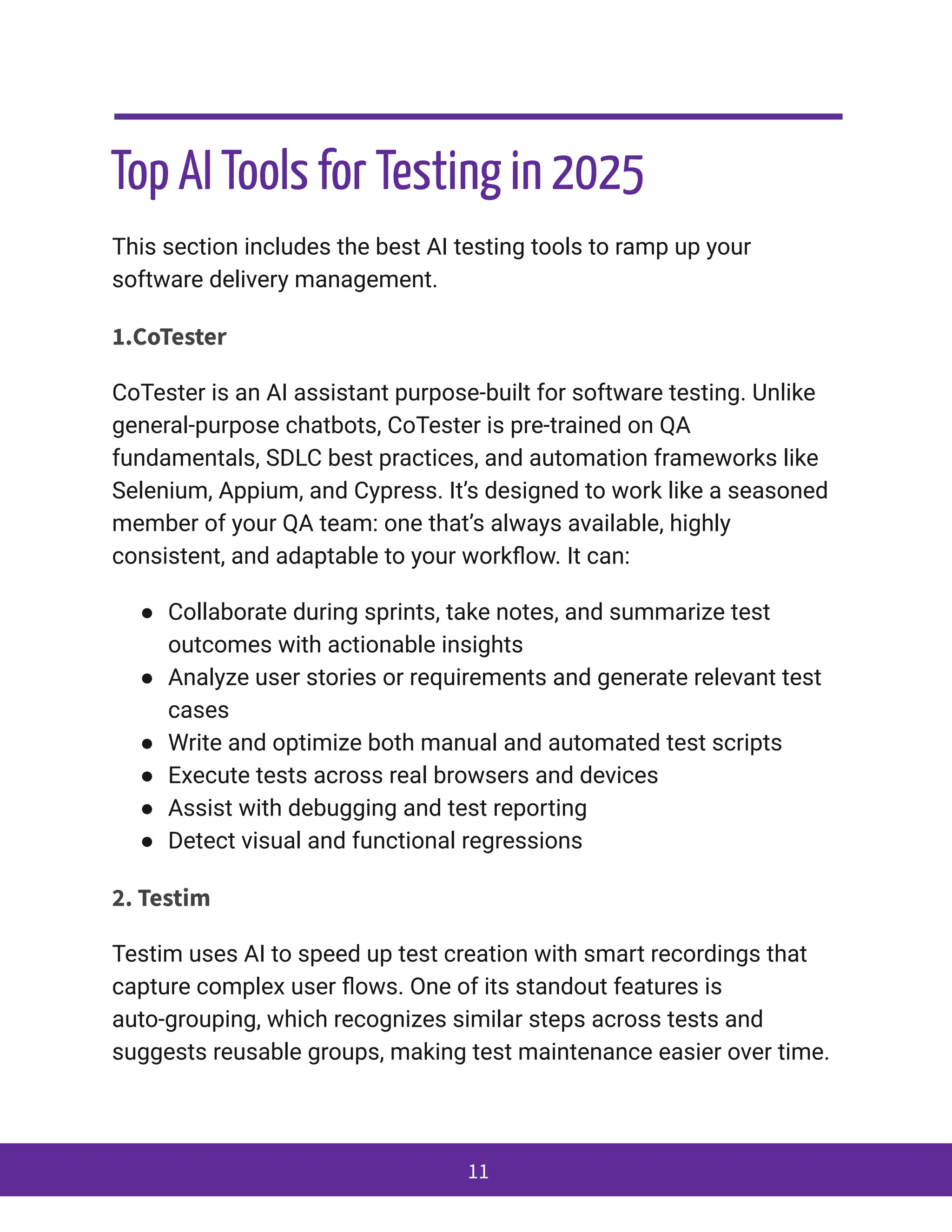 Top AI Tools for Testing in 2025
This section includes the best AI testing tools to ramp up your
software delivery management.
1.CoTester
CoTester is an AI assistant purpose-built for software testing. Unlike
general-purpose chatbots, CoTester is pre-trained on QA
fundamentals, SDLC best practices, and automation frameworks like
Selenium, Appium, and Cypress. It’s designed to work like a seasoned
member of your QA team: one that’s always available, highly
consistent, and adaptable to your workflow. It can:
●​ Collaborate during sprints, take notes, and summarize test
outcomes with actionable insights
●​ Analyze user stories or requirements and generate relevant test
cases
●​ Write and optimize both manual and automated test scripts
●​ Execute tests across real browsers and devices
●​ Assist with debugging and test reporting
●​ Detect visual and functional regressions
2. Testim
Testim uses AI to speed up test creation with smart recordings that
capture complex user flows. One of its standout features is
auto-grouping, which recognizes similar steps across tests and
suggests reusable groups, making test maintenance easier over time.
11
 