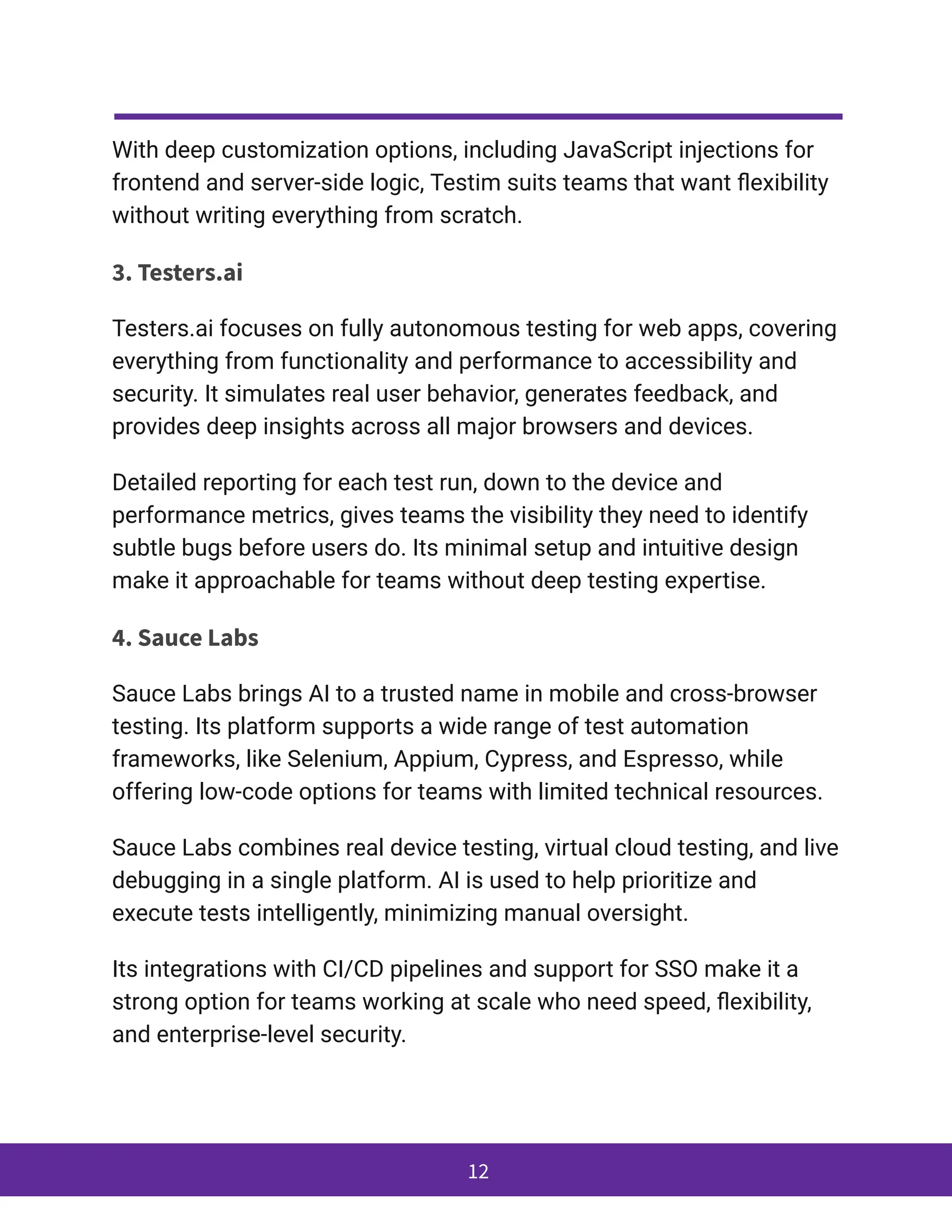 With deep customization options, including JavaScript injections for
frontend and server-side logic, Testim suits teams that want flexibility
without writing everything from scratch.
3. Testers.ai
Testers.ai focuses on fully autonomous testing for web apps, covering
everything from functionality and performance to accessibility and
security. It simulates real user behavior, generates feedback, and
provides deep insights across all major browsers and devices.
Detailed reporting for each test run, down to the device and
performance metrics, gives teams the visibility they need to identify
subtle bugs before users do. Its minimal setup and intuitive design
make it approachable for teams without deep testing expertise.
4. Sauce Labs
Sauce Labs brings AI to a trusted name in mobile and cross-browser
testing. Its platform supports a wide range of test automation
frameworks, like Selenium, Appium, Cypress, and Espresso, while
offering low-code options for teams with limited technical resources.
Sauce Labs combines real device testing, virtual cloud testing, and live
debugging in a single platform. AI is used to help prioritize and
execute tests intelligently, minimizing manual oversight.
Its integrations with CI/CD pipelines and support for SSO make it a
strong option for teams working at scale who need speed, flexibility,
and enterprise-level security.
12
 