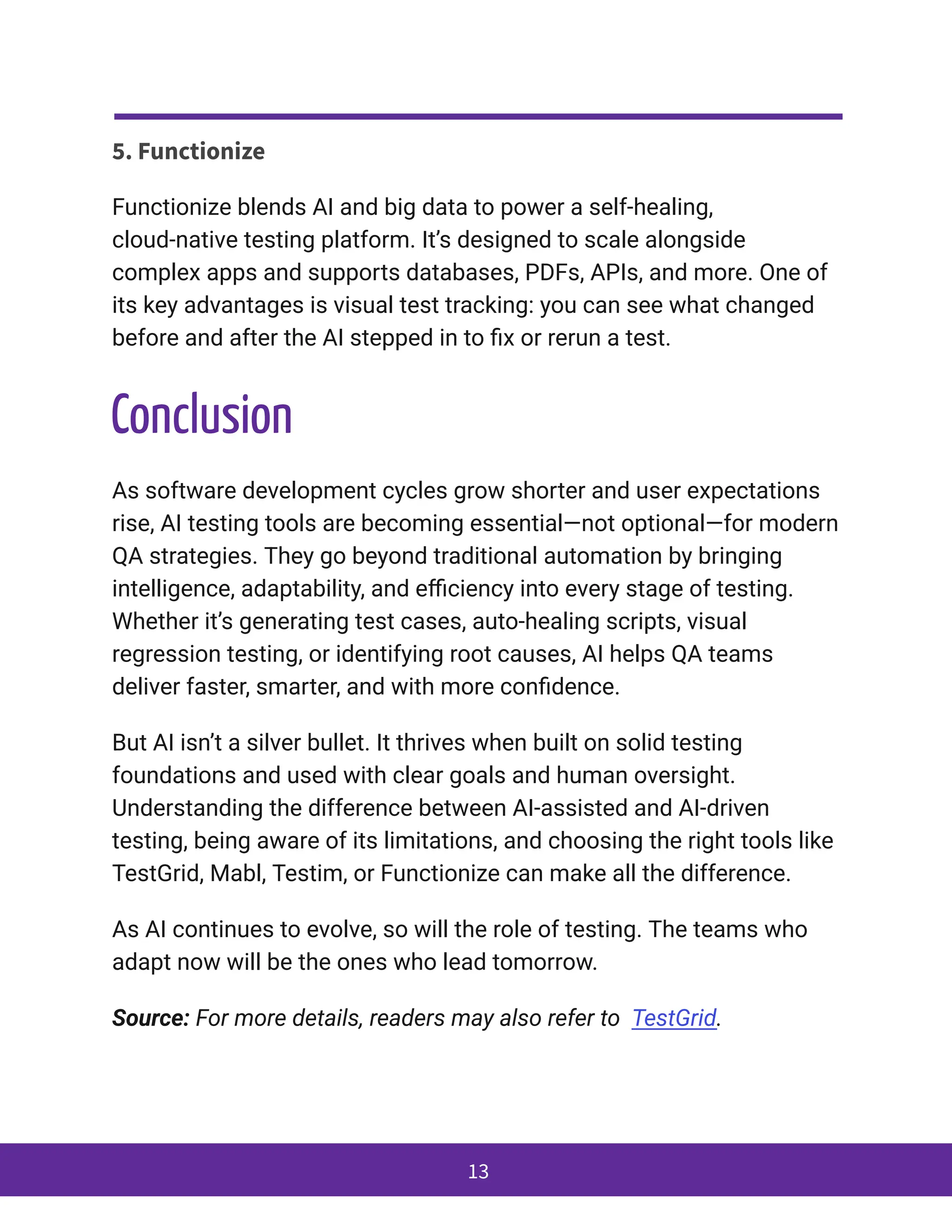 5. Functionize
Functionize blends AI and big data to power a self-healing,
cloud-native testing platform. It’s designed to scale alongside
complex apps and supports databases, PDFs, APIs, and more. One of
its key advantages is visual test tracking: you can see what changed
before and after the AI stepped in to fix or rerun a test.
Conclusion
As software development cycles grow shorter and user expectations
rise, AI testing tools are becoming essential—not optional—for modern
QA strategies. They go beyond traditional automation by bringing
intelligence, adaptability, and efficiency into every stage of testing.
Whether it’s generating test cases, auto-healing scripts, visual
regression testing, or identifying root causes, AI helps QA teams
deliver faster, smarter, and with more confidence.
But AI isn’t a silver bullet. It thrives when built on solid testing
foundations and used with clear goals and human oversight.
Understanding the difference between AI-assisted and AI-driven
testing, being aware of its limitations, and choosing the right tools like
TestGrid, Mabl, Testim, or Functionize can make all the difference.
As AI continues to evolve, so will the role of testing. The teams who
adapt now will be the ones who lead tomorrow.
Source: For more details, readers may also refer to TestGrid.
13
 