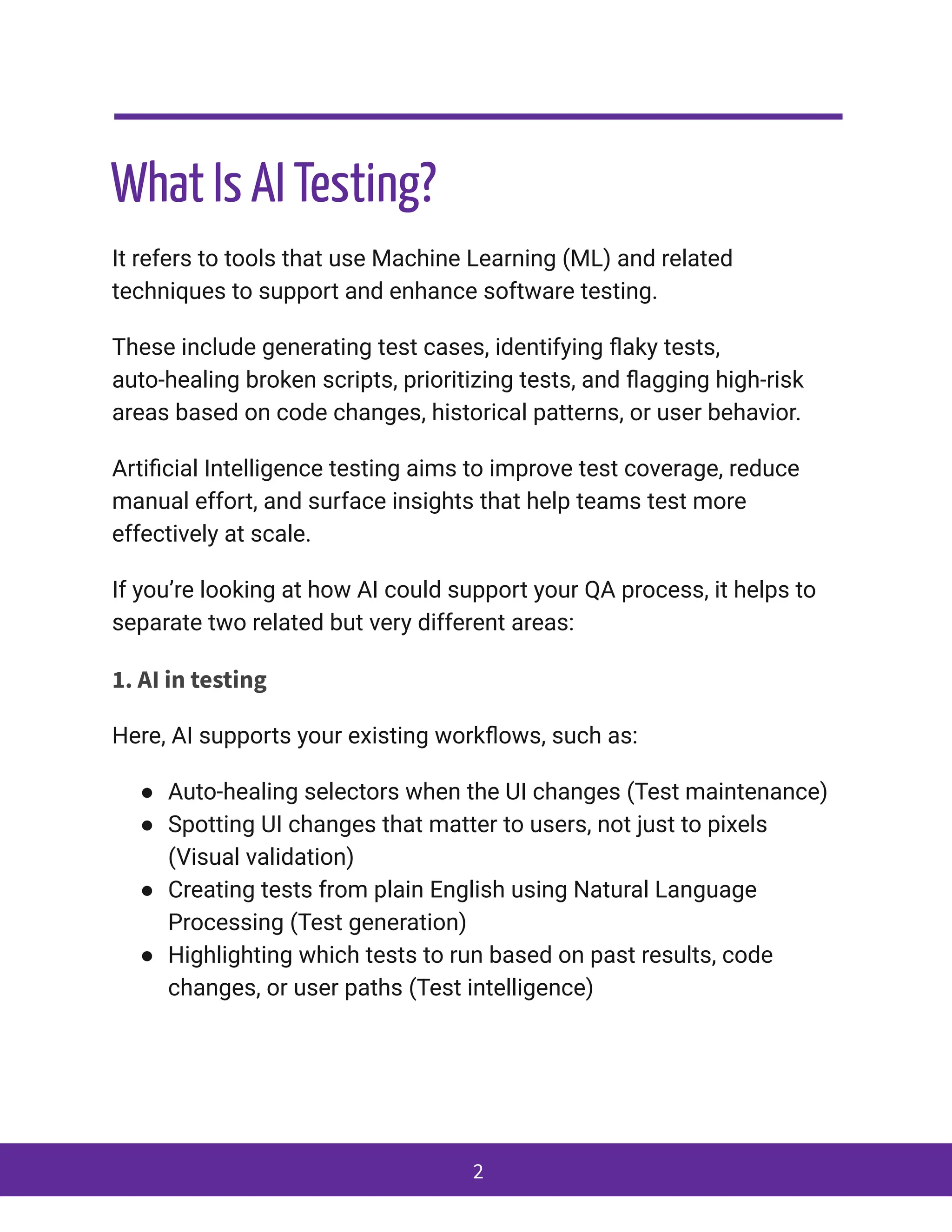 What Is AI Testing?
It refers to tools that use Machine Learning (ML) and related
techniques to support and enhance software testing.
These include generating test cases, identifying flaky tests,
auto-healing broken scripts, prioritizing tests, and flagging high-risk
areas based on code changes, historical patterns, or user behavior.
Artificial Intelligence testing aims to improve test coverage, reduce
manual effort, and surface insights that help teams test more
effectively at scale.
If you’re looking at how AI could support your QA process, it helps to
separate two related but very different areas:
1. AI in testing
Here, AI supports your existing workflows, such as:
●​ Auto-healing selectors when the UI changes (Test maintenance)
●​ Spotting UI changes that matter to users, not just to pixels
(Visual validation)
●​ Creating tests from plain English using Natural Language
Processing (Test generation)
●​ Highlighting which tests to run based on past results, code
changes, or user paths (Test intelligence)
2
 