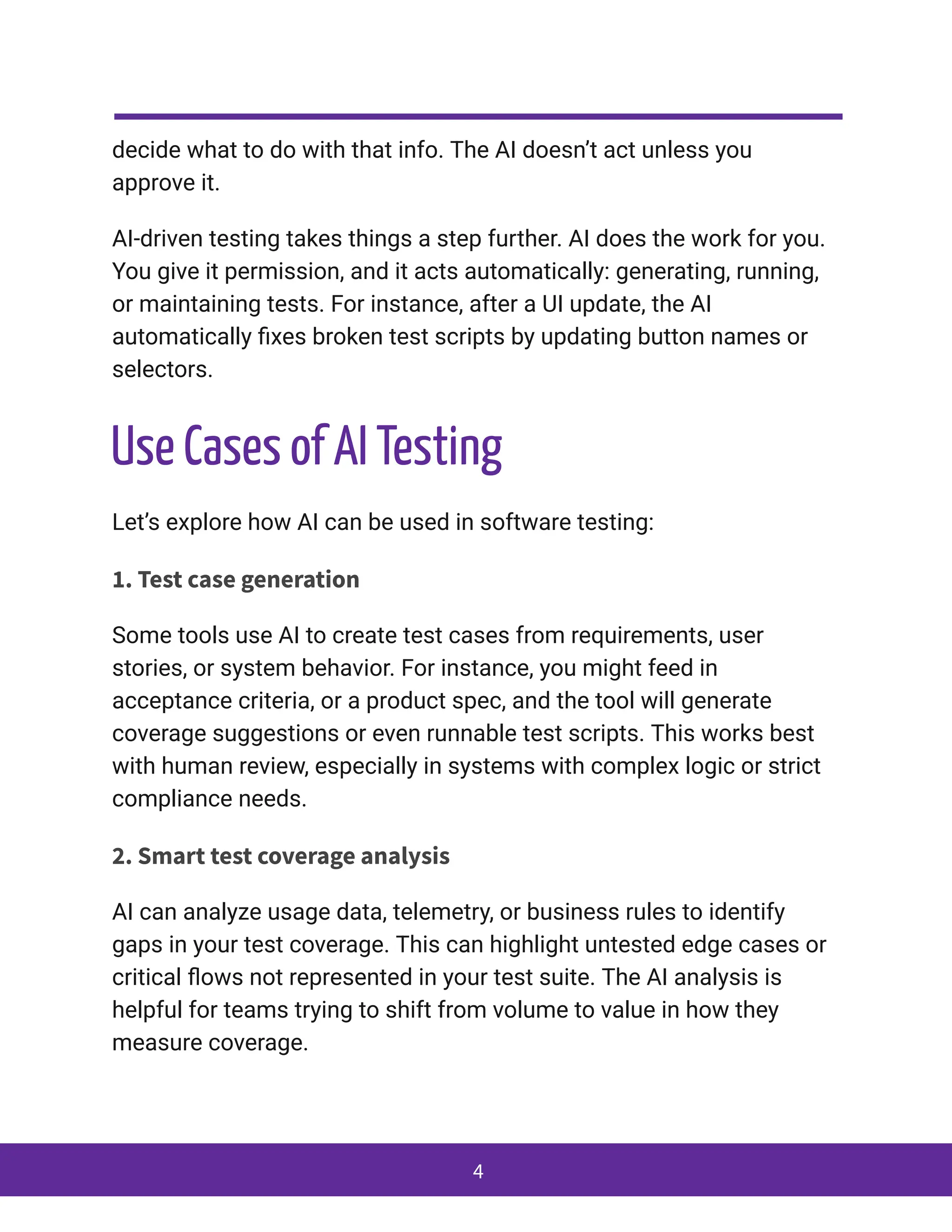 decide what to do with that info. The AI doesn’t act unless you
approve it.
AI-driven testing takes things a step further. AI does the work for you.
You give it permission, and it acts automatically: generating, running,
or maintaining tests. For instance, after a UI update, the AI
automatically fixes broken test scripts by updating button names or
selectors.
Use Cases of AI Testing
Let’s explore how AI can be used in software testing:
1. Test case generation
Some tools use AI to create test cases from requirements, user
stories, or system behavior. For instance, you might feed in
acceptance criteria, or a product spec, and the tool will generate
coverage suggestions or even runnable test scripts. This works best
with human review, especially in systems with complex logic or strict
compliance needs.
2. Smart test coverage analysis
AI can analyze usage data, telemetry, or business rules to identify
gaps in your test coverage. This can highlight untested edge cases or
critical flows not represented in your test suite. The AI analysis is
helpful for teams trying to shift from volume to value in how they
measure coverage.
4
 
