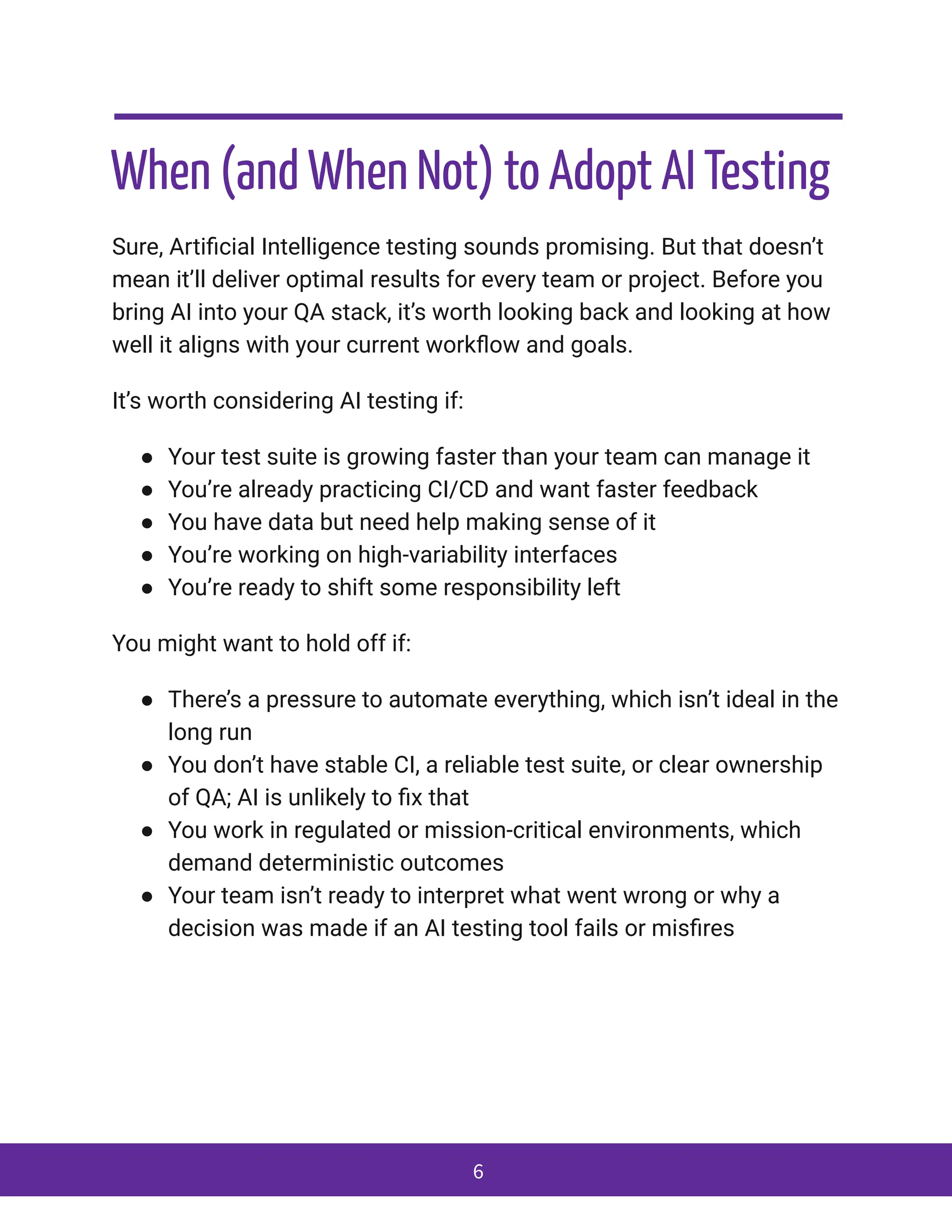When (and When Not) to Adopt AI Testing
Sure, Artificial Intelligence testing sounds promising. But that doesn’t
mean it’ll deliver optimal results for every team or project. Before you
bring AI into your QA stack, it’s worth looking back and looking at how
well it aligns with your current workflow and goals.
It’s worth considering AI testing if:
●​ Your test suite is growing faster than your team can manage it
●​ You’re already practicing CI/CD and want faster feedback
●​ You have data but need help making sense of it
●​ You’re working on high-variability interfaces
●​ You’re ready to shift some responsibility left
You might want to hold off if:
●​ There’s a pressure to automate everything, which isn’t ideal in the
long run
●​ You don’t have stable CI, a reliable test suite, or clear ownership
of QA; AI is unlikely to fix that
●​ You work in regulated or mission-critical environments, which
demand deterministic outcomes
●​ Your team isn’t ready to interpret what went wrong or why a
decision was made if an AI testing tool fails or misfires
6
 