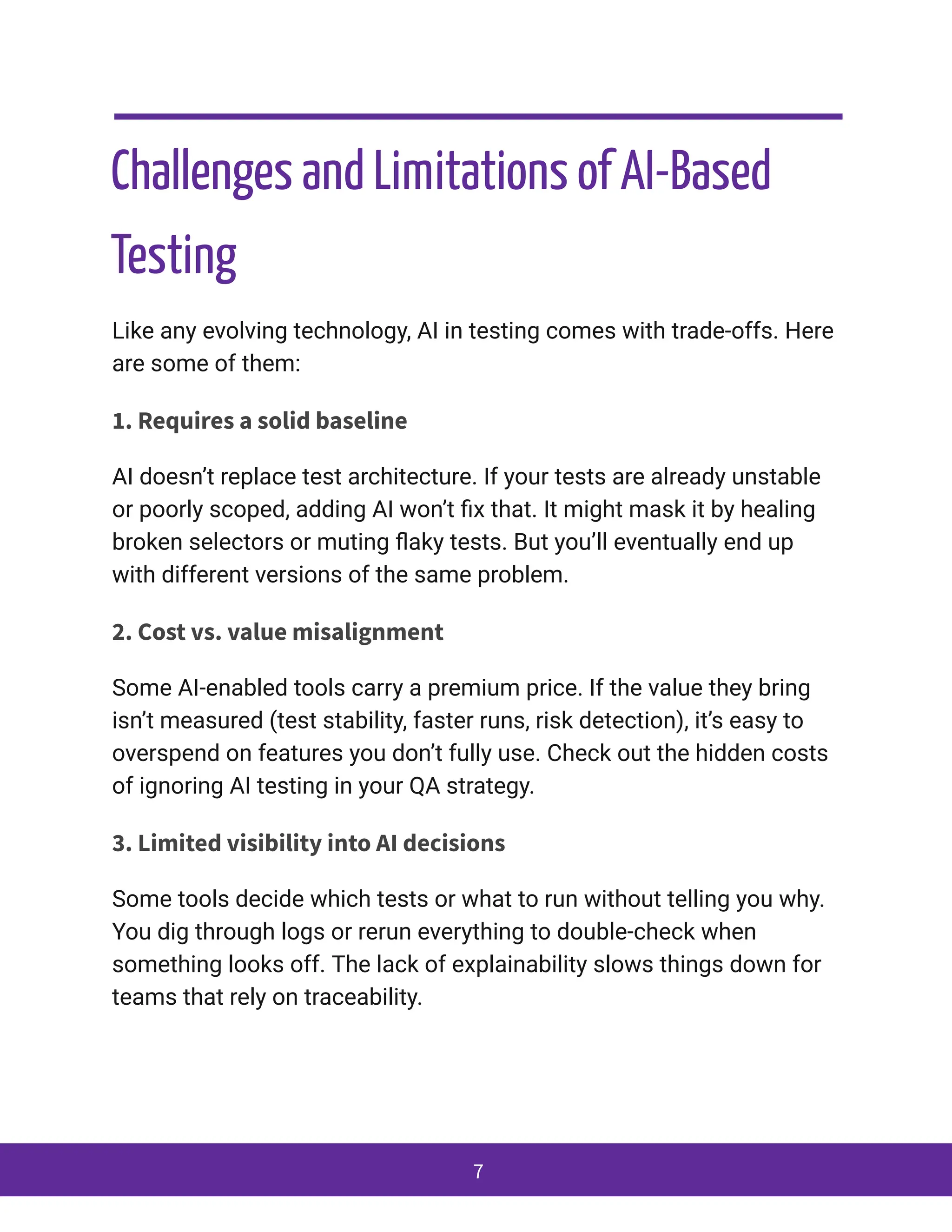 Challenges and Limitations of AI-Based
Testing
Like any evolving technology, AI in testing comes with trade-offs. Here
are some of them:
1. Requires a solid baseline
AI doesn’t replace test architecture. If your tests are already unstable
or poorly scoped, adding AI won’t fix that. It might mask it by healing
broken selectors or muting flaky tests. But you’ll eventually end up
with different versions of the same problem.
2. Cost vs. value misalignment
Some AI-enabled tools carry a premium price. If the value they bring
isn’t measured (test stability, faster runs, risk detection), it’s easy to
overspend on features you don’t fully use. Check out the hidden costs
of ignoring AI testing in your QA strategy.
3. Limited visibility into AI decisions
Some tools decide which tests or what to run without telling you why.
You dig through logs or rerun everything to double-check when
something looks off. The lack of explainability slows things down for
teams that rely on traceability.
7
 