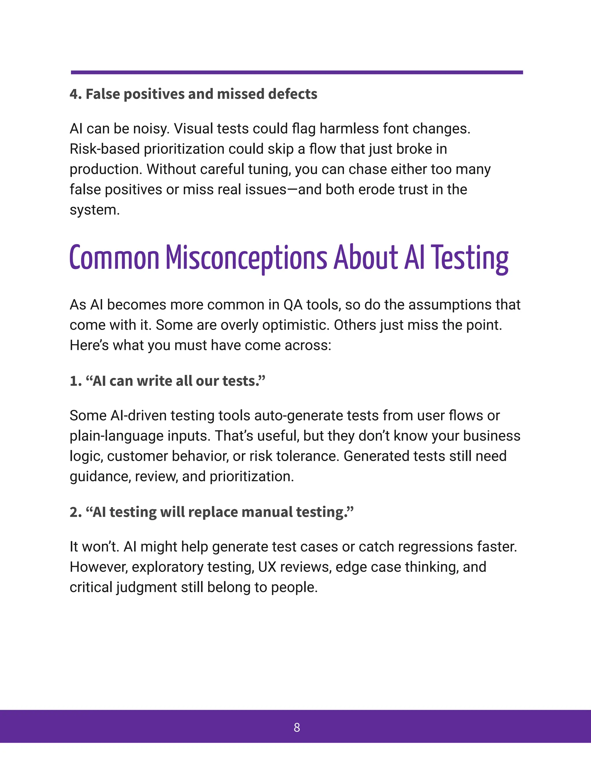 4. False positives and missed defects
AI can be noisy. Visual tests could flag harmless font changes.
Risk-based prioritization could skip a flow that just broke in
production. Without careful tuning, you can chase either too many
false positives or miss real issues—and both erode trust in the
system.
Common Misconceptions About AI Testing
As AI becomes more common in QA tools, so do the assumptions that
come with it. Some are overly optimistic. Others just miss the point.
Here’s what you must have come across:
1. “AI can write all our tests.”
Some AI-driven testing tools auto-generate tests from user flows or
plain-language inputs. That’s useful, but they don’t know your business
logic, customer behavior, or risk tolerance. Generated tests still need
guidance, review, and prioritization.
2. “AI testing will replace manual testing.”
It won’t. AI might help generate test cases or catch regressions faster.
However, exploratory testing, UX reviews, edge case thinking, and
critical judgment still belong to people.
8
 