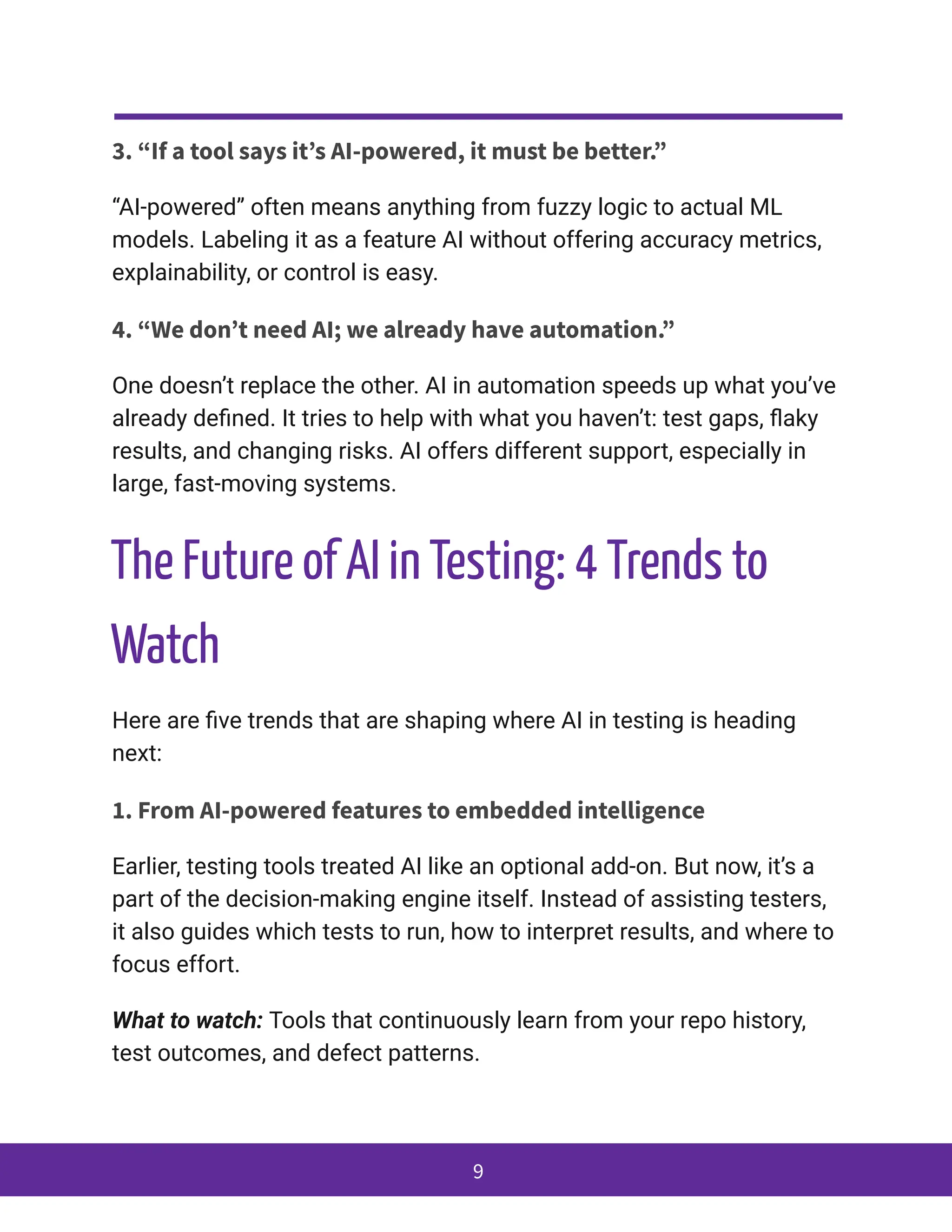 3. “If a tool says it’s AI-powered, it must be better.”
“AI-powered” often means anything from fuzzy logic to actual ML
models. Labeling it as a feature AI without offering accuracy metrics,
explainability, or control is easy.
4. “We don’t need AI; we already have automation.”
One doesn’t replace the other. AI in automation speeds up what you’ve
already defined. It tries to help with what you haven’t: test gaps, flaky
results, and changing risks. AI offers different support, especially in
large, fast-moving systems.
The Future of AI in Testing: 4 Trends to
Watch
Here are five trends that are shaping where AI in testing is heading
next:
1. From AI-powered features to embedded intelligence
Earlier, testing tools treated AI like an optional add-on. But now, it’s a
part of the decision-making engine itself. Instead of assisting testers,
it also guides which tests to run, how to interpret results, and where to
focus effort.
What to watch: Tools that continuously learn from your repo history,
test outcomes, and defect patterns.
9
 