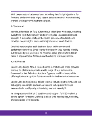 With deep customization options, including JavaScript injections for
frontend and server-side logic, Testim suits teams that want flexibility
without writing everything from scratch.
3. Testers.ai
Testers.ai focuses on fully autonomous testing for web apps, covering
everything from functionality and performance to accessibility and
security. It simulates real user behavior, generates feedback, and
provides deep insights across all major browsers and devices.
Detailed reporting for each test run, down to the device and
performance metrics, gives teams the visibility they need to identify
subtle bugs before users do. Its minimal setup and intuitive design
make it approachable for teams without deep testing expertise.
4. Sauce Labs
Sauce Labs brings AI to a trusted name in mobile and cross-browser
testing. Its platform supports a wide range of test automation
frameworks, like Selenium, Appium, Cypress, and Espresso, while
offering low-code options for teams with limited technical resources.
Sauce Labs combines real device testing, virtual cloud testing, and live
debugging in a single platform. AI is used to help prioritize and
execute tests intelligently, minimizing manual oversight.
Its integrations with CI/CD pipelines and support for SSO make it a
strong option for teams working at scale who need speed, flexibility,
and enterprise-level security.
12
 