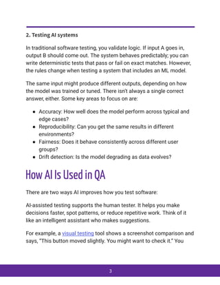 2. Testing AI systems
In traditional software testing, you validate logic. If input A goes in,
output B should come out. The system behaves predictably; you can
write deterministic tests that pass or fail on exact matches. However,
the rules change when testing a system that includes an ML model.
The same input might produce different outputs, depending on how
the model was trained or tuned. There isn’t always a single correct
answer, either. Some key areas to focus on are:
●​ Accuracy: How well does the model perform across typical and
edge cases?
●​ Reproducibility: Can you get the same results in different
environments?
●​ Fairness: Does it behave consistently across different user
groups?
●​ Drift detection: Is the model degrading as data evolves?
How AI Is Used in QA
There are two ways AI improves how you test software:
AI-assisted testing supports the human tester. It helps you make
decisions faster, spot patterns, or reduce repetitive work. Think of it
like an intelligent assistant who makes suggestions.
For example, a visual testing tool shows a screenshot comparison and
says, “This button moved slightly. You might want to check it.” You
3
 