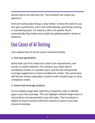 decide what to do with that info. The AI doesn’t act unless you
approve it.
AI-driven testing takes things a step further. AI does the work for you.
You give it permission, and it acts automatically: generating, running,
or maintaining tests. For instance, after a UI update, the AI
automatically fixes broken test scripts by updating button names or
selectors.
Use Cases of AI Testing
Let’s explore how AI can be used in software testing:
1. Test case generation
Some tools use AI to create test cases from requirements, user
stories, or system behavior. For instance, you might feed in
acceptance criteria, or a product spec, and the tool will generate
coverage suggestions or even runnable test scripts. This works best
with human review, especially in systems with complex logic or strict
compliance needs.
2. Smart test coverage analysis
AI can analyze usage data, telemetry, or business rules to identify
gaps in your test coverage. This can highlight untested edge cases or
critical flows not represented in your test suite. The AI analysis is
helpful for teams trying to shift from volume to value in how they
measure coverage.
4
 