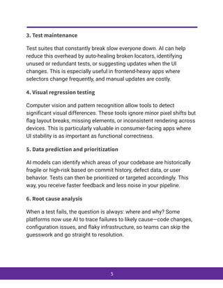 3. Test maintenance
Test suites that constantly break slow everyone down. AI can help
reduce this overhead by auto-healing broken locators, identifying
unused or redundant tests, or suggesting updates when the UI
changes. This is especially useful in frontend-heavy apps where
selectors change frequently, and manual updates are costly.
4. Visual regression testing
Computer vision and pattern recognition allow tools to detect
significant visual differences. These tools ignore minor pixel shifts but
flag layout breaks, missing elements, or inconsistent rendering across
devices. This is particularly valuable in consumer-facing apps where
UI stability is as important as functional correctness.
5. Data prediction and prioritization
AI models can identify which areas of your codebase are historically
fragile or high-risk based on commit history, defect data, or user
behavior. Tests can then be prioritized or targeted accordingly. This
way, you receive faster feedback and less noise in your pipeline.
6. Root cause analysis
When a test fails, the question is always: where and why? Some
platforms now use AI to trace failures to likely cause—code changes,
configuration issues, and flaky infrastructure, so teams can skip the
guesswork and go straight to resolution.
5
 