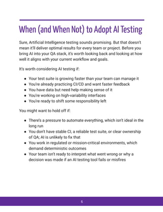 When (and When Not) to Adopt AI Testing
Sure, Artificial Intelligence testing sounds promising. But that doesn’t
mean it’ll deliver optimal results for every team or project. Before you
bring AI into your QA stack, it’s worth looking back and looking at how
well it aligns with your current workflow and goals.
It’s worth considering AI testing if:
●​ Your test suite is growing faster than your team can manage it
●​ You’re already practicing CI/CD and want faster feedback
●​ You have data but need help making sense of it
●​ You’re working on high-variability interfaces
●​ You’re ready to shift some responsibility left
You might want to hold off if:
●​ There’s a pressure to automate everything, which isn’t ideal in the
long run
●​ You don’t have stable CI, a reliable test suite, or clear ownership
of QA; AI is unlikely to fix that
●​ You work in regulated or mission-critical environments, which
demand deterministic outcomes
●​ Your team isn’t ready to interpret what went wrong or why a
decision was made if an AI testing tool fails or misfires
6
 