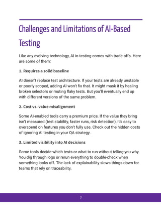 Challenges and Limitations of AI-Based
Testing
Like any evolving technology, AI in testing comes with trade-offs. Here
are some of them:
1. Requires a solid baseline
AI doesn’t replace test architecture. If your tests are already unstable
or poorly scoped, adding AI won’t fix that. It might mask it by healing
broken selectors or muting flaky tests. But you’ll eventually end up
with different versions of the same problem.
2. Cost vs. value misalignment
Some AI-enabled tools carry a premium price. If the value they bring
isn’t measured (test stability, faster runs, risk detection), it’s easy to
overspend on features you don’t fully use. Check out the hidden costs
of ignoring AI testing in your QA strategy.
3. Limited visibility into AI decisions
Some tools decide which tests or what to run without telling you why.
You dig through logs or rerun everything to double-check when
something looks off. The lack of explainability slows things down for
teams that rely on traceability.
7
 