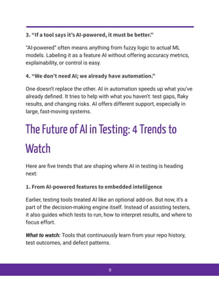3. “If a tool says it’s AI-powered, it must be better.”
“AI-powered” often means anything from fuzzy logic to actual ML
models. Labeling it as a feature AI without offering accuracy metrics,
explainability, or control is easy.
4. “We don’t need AI; we already have automation.”
One doesn’t replace the other. AI in automation speeds up what you’ve
already defined. It tries to help with what you haven’t: test gaps, flaky
results, and changing risks. AI offers different support, especially in
large, fast-moving systems.
The Future of AI in Testing: 4 Trends to
Watch
Here are five trends that are shaping where AI in testing is heading
next:
1. From AI-powered features to embedded intelligence
Earlier, testing tools treated AI like an optional add-on. But now, it’s a
part of the decision-making engine itself. Instead of assisting testers,
it also guides which tests to run, how to interpret results, and where to
focus effort.
What to watch: Tools that continuously learn from your repo history,
test outcomes, and defect patterns.
9
 