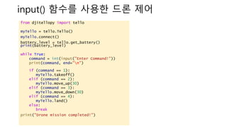 input() ??? ??? ?? ??
from djitellopy import tello
myTello = tello.Tello()
myTello.connect()
battery_level = tello.get_battery()
print(battery_level)
while True:
command = int(input("Enter Command!"))
print(command, end="n")
if (command == 1):
myTello.takeoff()
elif (command == 2):
myTello.move_up(30)
elif (command == 3):
myTello.move_down(30)
elif (command == 4):
myTello.land()
else:
break
print("Drone mission completed!")
 