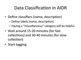 Data	Classiﬁca2on	in	AIDR	
•  Deﬁne	classiﬁers	(name,	descrip2on)	
– Deﬁne	labels	(name,	descrip2on)	
– Having	a	“miscellaneous”	category	will	be	helpful	
•  Wait	around	15-20	minutes	(for	fast	
collec2ons)	and	30-40	minutes	(for	slow	
collec2on)	
•  Start	tagging	
 