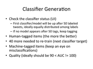 Classiﬁer	Genera2on	
•  Check	the	classiﬁer	status	(UI)	
–  First	classiﬁer/model	will	be	up	ager	50	labeled	
tweets,	ideally	equally	distributed	among	labels	
–  If	no	model	appears	ager	50	tags,	keep	tagging	
•  Human-tagged	items	(the	more	the	be:er)	
•  40	more	needed	to	re-train	(next	classiﬁer	target)	
•  Machine-tagged	items	(keep	an	eye	on	
misclassiﬁca2ons)	
•  Quality	(ideally	should	be	90	<	AUC	!=	100)	
 