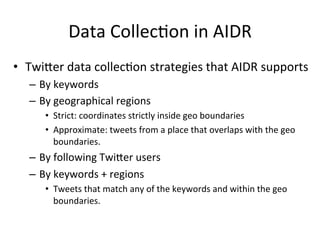 Data	Collec2on	in	AIDR	
•  Twi:er	data	collec2on	strategies	that	AIDR	supports	
–  By	keywords	
–  By	geographical	regions	
•  Strict:	coordinates	strictly	inside	geo	boundaries	
•  Approximate:	tweets	from	a	place	that	overlaps	with	the	geo	
boundaries.	
–  By	following	Twi:er	users	
–  By	keywords	+	regions	
•  Tweets	that	match	any	of	the	keywords	and	within	the	geo	
boundaries.	
 