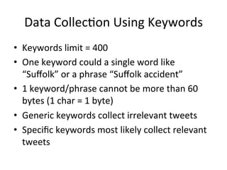 Data	Collec2on	Using	Keywords	
•  Keywords	limit	=	400	
•  One	keyword	could	a	single	word	like	
“Suﬀolk”	or	a	phrase	“Suﬀolk	accident”	
•  1	keyword/phrase	cannot	be	more	than	60	
bytes	(1	char	=	1	byte)	
•  Generic	keywords	collect	irrelevant	tweets	
•  Speciﬁc	keywords	most	likely	collect	relevant	
tweets	
 