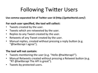 Following	Twi:er	Users	
For	each	user	speciﬁed,	the	tool	will	collect:	
•  Tweets	created	by	the	user.	
•  Tweets	which	are	retweeted	by	the	user.	
•  Replies	to	any	Tweet	created	by	the	user.	
•  Retweets	of	any	Tweet	created	by	the	user.	
•  Manual	replies,	created	without	pressing	a	reply	bu:on	(e.g.	
“@twi:erapi	I	agree”).	
The	tool	will	not	contain:	
•  Tweets	men2oning	the	user	(e.g.	“Hello	@twi:erapi!”).	
•  Manual	Retweets	created	without	pressing	a	Retweet	bu:on	(e.g.	
“RT	@twi:erapi	The	API	is	great”).	
•  Tweets	by	protected	users.	
Use	comma-separated	list	of	TwiFer	user	id	(hFp://geFwiFerid.com/)	
 