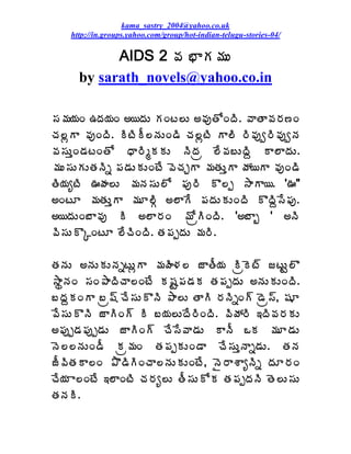 kama_sastry_2004@yahoo.co.uk
    http://in.groups.yahoo.com/group/hot-indian-telugu-stories-04/

            AIDS 2 ©Á ¤ÂÁ¥ÁÅ
      by sarath_novels@yahoo.co.in

¬Á¥Á¦ÁÏ „žÁ¦ÁÏ €¦žÁÅ ÁÏý¨Å €©ÁôœÍÏžÃ. ©ÂœÂ©Á§Á›Ï
úÁ¨ìÂ ©ÁôÏžÃ. ÃýÃÄ¨þÁÅÏ™Ã úÁ¨ìýÃ Â¨Ã §Ã©Áôí§Ã©ÁôíþÁ
©Á¬ÁÅàÏ™ÁýÏœÍ ŸÂ§ÃéÁÁÅ þÃžÁë ¨Ê©Á£ÅžÃâ Â¨ÂžÁÅ.
¥ÁÅ¬ÁÅÁÅœÁþÃä ¡Á™ÁÅÁÅÏýÊ ©ÉúÁÖÂ ¥ÁœÁÅàÂ öÁ¦Â ©ÁôÏ™Ã
œÃ¦ÁêýÃ …ÿÁ¨Å ¥ÁþÁ¬ÁÅ¨Í ¡Áô§Ã Ì¨å ³ÂÂ¦. '…"
€ÏýÆ ¥ÁœÁÅàÂ ¥ÁÆ¨ÃÓ €¨ÂÊ ¡ÁžÁÅÁÅÏžÃ ÌžÃâ¬Ê¡Áô.
€¦žÁÅÏ£Â©Áô Ã €¨Â§ÁÏ ¥ÍëÃÏžÃ. '€£Âç ' €þÃ
©Ã¬ÁÅÌÑÏýÆ ¨ÊúÃÏžÃ. œÁ¡ÁåžÁÅ ¥Á§Ã.

œÁþÁÅ €þÁÅÁÅþÁäýÅìÂ ¥ÁÿÃ®Á¨ üÂœÄ¦Á ÃëÉý÷ üýÅÛ¨Ì
³ÂáþÁÏ ¬ÁÏ±ÂžÃúÂ¨ÏýÊ Á«ÁÛ¡Á™ÁÁ œÁ¡ÁåžÁÅ €þÁÅÁÅÏžÃ.
£žÁâÁÏÂ £ë«÷ úÊ¬ÁÅÌþÃ ±Â¨Å œÂÃ §ÁþÃäÏ÷ ™Éë¬÷, «ÁÆ
©Ê¬ÁÅÌþÃ üÂÃÏ÷ Ã £¦Á¨ÅžÊ§ÃÏžÃ. ©ÃöÁ§Ã ‚žÃ©Á§ÁÁÅ
€¡Áôå™Á¡Áôå™ÁÅ üÂÃÏ÷ úÊ¬Ê©Â™ÁÅ ÂþÄ ŠÁ ¥ÁÆ™ÁÅ
þÉ¨¨þÁÅÏ™Ä Áë¥ÁÏ œÁ¡ÁåÁÅÏ™Â úÊ¬ÁÅàþÂä™ÁÅ. œÁþÁ
üÄ©ÃœÁÂ¨Ï ±Ì™ÃÃÏúÂ¨þÁÅÁÅÏýÊ, þË§ÂªÂêþÃä žÁÆ§ÁÏ
úÊ¦Á Â¨ÏýÊ ‚¨ÂÏýÃ úÁ§Áê¨Å œÄ¬ÁÅÍÁ œÁ¡ÁåžÁþÃ œÉ¨Å¬ÁÅ
œÁþÁÃ.
 