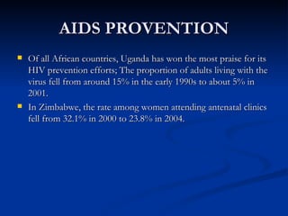 AIDS PROVENTION Of all African countries,   Uganda has won the most praise for its HIV prevention efforts; The proportion of adults living with the virus fell from around 15% in the early 1990s to about 5% in 2001. In Zimbabwe, the rate among women attending antenatal clinics fell from 32.1% in 2000 to 23.8% in 2004. 