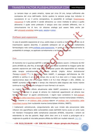 TRANSFER.FACTOR.PLUS@4LIFEGROUP.COM                                                 www.4lifegroup.it


  La zanzara dopo un pasto ematico, riposa per circa 24 ore, tempo sufficiente alla
  scomparsa del virus dall'insetto. Anche qualora la zanzara punga due individui in
  successione di cui il primo sieropositivo, la possibilità di contagio (trasmissione
  meccanica) è nulla perché il canale attraverso cui viene iniettata la saliva e quello
  attraverso il quale viene prelevato il sangue sono due condotti differenti, non in
  comunicazione     tra     di   loro.   Un   discorso   analogo    può   essere   fatto     anche   per
  altri artropodi ematofagi come pulci, zecche e cimici.



Profilassi post-esposizione

In caso di possibile esposizione al virus, subito dopo un evento a rischio in base alle vie di
trasmissione appena descritte, è possibile sottoporsi ad un particolare trattamento
farmacologico noto come profilassi post-esposizione, in grado di ridurre notevolmente le
probabilità di contagio, se applicato correttamente e nei tempi appropriati.




Cura

Al momento non si guarisce dall'HIV o dall'AIDS e non esistono vaccini. L'infezione da HIV
porta all'AIDS ed, alla fine, al decesso. Tuttavia nei paesi occidentali la maggior parte dei
pazienti sopravvive per molti anni dopo la diagnosi grazie alla disponibilità sul mercato
della   terapia   antiretrovirale        ad   elevata    attività   (Highly   Active       Antiretroviral
                   [18]
Therapy o HAART           .) In mancanza della HAART, il passaggio dall'infezione da HIV
all'AIDS si verifica in un arco di tempo che va dai 9 ai dieci anni e il tasso medio di
sopravvivenza dopo che si sviluppa l'AIDS è di 9.2 mesi (Morgan e altri, 2002b). La
HAART aumenta notevolmente il tempo che intercorre dalla diagnosi alla morte mentre
continua la ricerca volta allo sviluppo di nuovi farmaci e di vaccini.

Le migliori possibilità offerte attualmente dalla HAART consistono in combinazioni o
"cocktail" di farmaci in gruppi di almeno tre medicinali appartenenti ad almeno due
famiglie, o "classi" di agenti antiretrovirali. I regimi tipici consistono in due analoghi
nucleosidici della trascrittasi inversa (nucleoside analogue reverse transcriptase inhibitors,
NRTI) insieme a un inibitore della proteasi oppure un analogo non nucleosidico della
trascrittasi inversa (non nucleoside reverse transcriptase inhibitor, NNRTI).

I trattamenti antiretrovirali, congiuntamente alle cure mirate alla prevenzione delle
infezioni che approfittano delle vulnerabilità create dall'AIDS hanno avuto un certo ruolo
nel ritardare l'insorgenza delle complicanze associate all'AIDS, riducendo i sintomi ed
estendendo la vita dei pazienti. Negli ultimi dieci anni si è riusciti a prolungare ed a
migliorare la qualità di vita delle persone affette da AIDS con risultati notevoli. [1], [2].


  +39 0121/32.66.66 - +39 328/431.24.89 – skype: giorgio.ubc.fingroup

                                                                                                            12
 