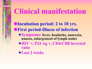 Clinical manifestation Incubation period: 2 to 10 yrs. First period-Illness of infection Symptoms:  fever, headache, anorexia, nausea, enlargement of lymph nodes HIV +, P24 Ag +, CD4/CD8 inverted ratio Last 2 weeks 