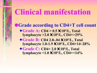 Clinical manifestation Grade according to CD4+T cell count Grade A:  CD4 > 0.5   10 9 /L, Total lymphacyte >2.0   10 9 /L, CD4+>29% Grade B:  CD4 2.0-.04   10 9 /L, Total lymphacyte 1.0-1.9   10 9 /L, CD4+14~28% Grade C:  CD4< 2.0   10 9 /L, Total lymphacyte <1.0   10 9 /L, CD4+<14% 