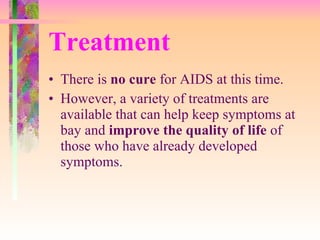 Treatment There is  no cure  for AIDS at this time.  However, a variety of treatments are available that can help keep symptoms at bay and  improve the quality of life  of those who have already developed symptoms.  