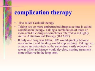 complication therapy also called Cocktail therapy Taking two or more antiretroviral drugs at a time is called combination therapy. Taking a combination of three or more anti-HIV drugs is sometimes referred to as Highly Active Antiretroviral Therapy (HAART).  If only one drug was taken, HIV would quickly become resistant to it and the drug would stop working. Taking two or more antiretrovirals at the same time vastly reduces the rate at which resistance would develop, making treatment more effective in the long term.  
