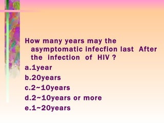 How many years may the asymptomatic infecfion last  After  the  infection  of  HIV ? a.1year  b.20years  c.2~10years  d.2~10years or more  e.1~20years 