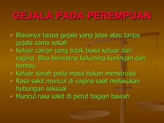 GEJALA PADA PEREMPUAN Biasanya tanpa gejala yang jelas atau tanpa gejala sama sekali Keluar cairan yang tidak biasa keluar dari vagina. Bisa berwarna kekuning-kuningan dan berbau Keluar darah pada masa bukan menstruasi Rasa sakit muncul di vagina saat melakukan hubungan seksual Muncul rasa sakit di perut bagian bawah 