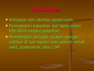 Dukungan   Kebijakan dari otoritas lapas/rutan. Peningkatan kapasitas staf lapas dalam HIV/AIDS melalui pelatihan. Membangun jaringan rujukan dengan institusi di luar lapas/rutan seperti rumah sakit, puskesmas, atau LSM 