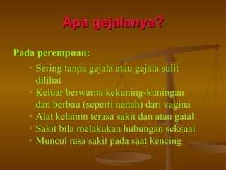 Apa gejalanya? Pada perempuan: Sering tanpa gejala atau gejala sulit dilihat Keluar berwarna kekuning-kuningan dan berbau (seperti nanah) dari vagina Alat kelamin terasa sakit dan atau gatal Sakit bila melakukan hubungan seksual Muncul rasa sakit pada saat kencing 