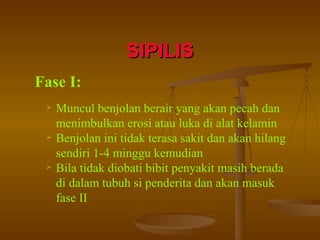 SIPILIS Fase I: Muncul benjolan berair yang akan pecah dan menimbulkan erosi atau luka di alat kelamin Benjolan ini tidak terasa sakit dan akan hilang sendiri 1-4 minggu kemudian Bila tidak diobati bibit penyakit masih berada di dalam tubuh si penderita dan akan masuk fase II 