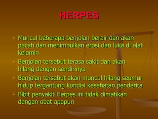 HERPES Muncul beberapa benjolan berair dan akan pecah dan menimbulkan erosi dan luka di alat kelamin Benjolan tersebut terasa sakit dan akan hilang dengan sendirinya Benjolan tersebut akan muncul hilang seumur hidup tergantung kondisi kesehatan penderita Bibit penyakit Herpes ini tidak dimatikan dengan obat apapun 