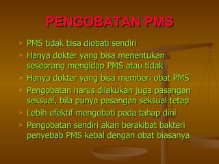 PENGOBATAN PMS PMS tidak bisa diobati sendiri  Hanya dokter yang bisa menentukan seseorang mengidap PMS atau tidak Hanya dokter yang bisa memberi obat PMS Pengobatan harus dilakukan juga pasangan seksual, bila punya pasangan seksual tetap Lebih efektif mengobati pada tahap dini Pengobatan sendiri akan berakibat bakteri penyebab PMS kebal dengan obat biasanya 