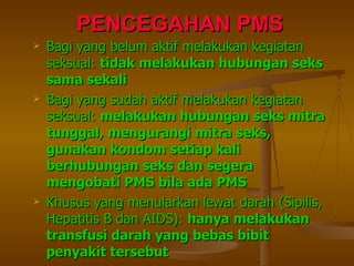PENCEGAHAN PMS Bagi yang belum aktif melakukan kegiatan seksual:  tidak melakukan hubungan seks sama sekali Bagi yang sudah aktif melakukan kegiatan seksual:  melakukan hubungan seks mitra tunggal, mengurangi mitra seks, gunakan kondom setiap kali berhubungan seks dan segera mengobati PMS bila ada PMS Khusus yang menularkan lewat darah (Sipilis, Hepatitis B dan AIDS):  hanya melakukan transfusi darah yang bebas bibit penyakit tersebut 