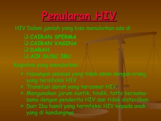 P enularan HIV   HIV Dalam jumlah yang bisa menularkan ada di CAIRAN SPERMA CAIRAN VAGINA DARAH AIR SUSU IBU Kegiatan yang menularkan : Hubungan seksual yang tidak aman dengan orang yang terinfeksi HIV Transfusi darah yang tercemar HIV Mengunakan jarum suntik, tindik, tatto bersama-sama dengan penderita HIV dan tidak disterilkan Dari Ibu hamil yang terinfeksi HIV kepada anak yang di kandungnya 