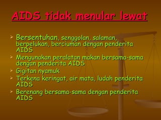 A IDS tidak menular lewat   Bersentuhan , senggolan, salaman, berpelukan, berciuman dengan penderita AIDS Mengunakan peralatan makan bersama-sama dengan penderita AIDS Gigitan nyamuk Terkena keringat, air mata, ludah penderita AIDS Berenang bersama-sama dengan penderita AIDS 
