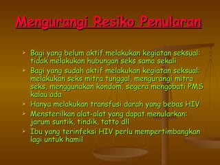 Mengurangi Resiko Penularan   Bagi yang belum aktif melakukan kegiatan seksual: tidak melakukan hubungan seks sama sekali Bagi yang sudah aktif melakukan kegiatan seksual: melakukan seks mitra tunggal, mengurangi mitra seks, menggunakan kondom, segera mengobati PMS kalau ada Hanya melakukan transfusi darah yang bebas HIV Mensterilkan alat-alat yang dapat menularkan: jarum suntik, tindik, tatto dll Ibu yang terinfeksi HIV perlu mempertimbangkan lagi untuk hamil 