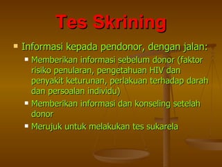 Informasi kepada pendonor, dengan jalan: Memberikan informasi sebelum donor (faktor risiko penularan, pengetahuan HIV dan penyakit keturunan, perlakuan terhadap darah dan persoalan individu)  Memberikan informasi dan konseling setelah donor Merujuk untuk melakukan tes sukarela Tes Skrining 