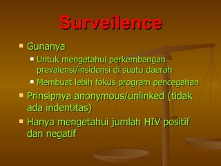 Surveilence Gunanya Untuk mengetahui perkembangan  prevalensi/insidensi di suatu daerah Membuat lebih fokus program pencegahan Prinsipnya anonymous/unlinked (tidak ada indentitas) Hanya mengetahui jumlah HIV positif dan negatif 
