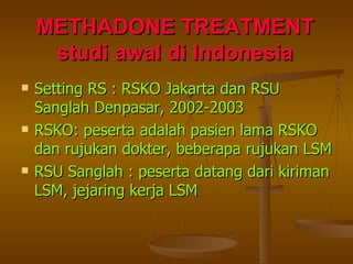 METHADONE TREATMENT studi awal di Indonesia Setting RS : RSKO Jakarta dan RSU Sanglah Denpasar, 2002-2003 RSKO: peserta adalah pasien lama RSKO dan rujukan dokter, beberapa rujukan LSM RSU Sanglah : peserta datang dari kiriman LSM, jejaring kerja LSM 