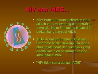 HIV dan AIDS...   HIV: Human Immunodeficiency Virus, adalah virus menyerang dan bertahap merusak sistem immunitas badan dan berkembang menjadi AIDS. AIDS: Acquired Immune Deficiency Syndrome adalah sekumpulan tanda atau gejala berat dan kompleks yang disebabkan oleh penurunan respon immunitas tubuh. “ HIV tidak sama dengan AIDS ” 