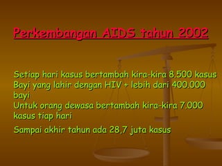 Perkembangan AIDS  tahun 2002 Setiap hari kasus bertambah kira-kira 8.500 kasus Bayi yang lahir dengan HIV + lebih dari 400.000 bayi Untuk orang dewasa bertambah kira-kira 7.000 kasus tiap hari Sampai akhir tahun ada 28,7 juta kasus   