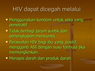 HIV dapat dicegah melalui   Menggunakan kondom untuk seks yang penetratif Tidak berbagi jarum suntik dan perlengkapan menyuntik Perawatan HIV bagi ibu yang positif, mengganti ASI dengan susu formula jika memungkinkan. Menapis darah dan produk darah 