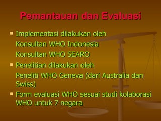 Pemantauan dan Evaluasi Implementasi dilakukan oleh Konsultan WHO Indonesia Konsultan WHO SEARO Penelitian dilakukan oleh Peneliti WHO Geneva (dari Australia dan Swiss) Form evaluasi WHO sesuai studi kolaborasi WHO untuk 7 negara 
