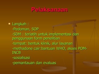 Pelaksanaan Langkah :  -Pedoman, SOP -SDM : terlatih untuk implementasi dan penggunaan form penelitian -tempat: bentuk klinik, alur layanan  -methadone cair:bantuan WHO, akses POM-INCB  -sosialisasi -pemantauan dan evaluas 