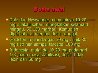 Dosis awal Dole dan Nyswander memulainya 10-20 mg duakali sehari, ditingkatkan selama 4 minggu, 50-150 mg/hari. Kemudian diperbaharui menjadi dosis tunggal Goldstein mulai dengan 30 mg , naik 30 mg tiap hari sampai tercapai 100 mg Indonesia  mulai dg 10-20 mg pada hari 1-3 ,pada masa stabilisasi, dosis  tidak lebih dari 60 mg 