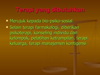 Terapi yang dibutuhkan Merujuk kepada bio-psiko-sosial Selain terapi farmakologi, diberikan psikoterapi, konseling individu dan kelompok, pelatihan ketrampilan, terapi keluarga, terapi manajemen kontigensi 